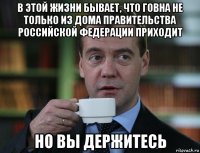 в этой жизни бывает, что говна не только из дома правительства российской федерации приходит но вы держитесь