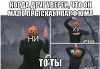 когда друг уверен, что он мало прыскает парфюма то ты