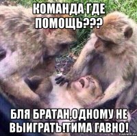 команда где помощь??? бля братан,одному не выиграть!тима гавно!