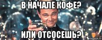 в начале кофе? или отсосешь?