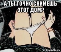 а ты точно снимешь этот дом? 