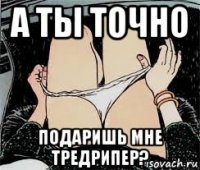 а ты точно подаришь мне тредрипер?