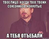 твое лицо, когда твое твоих союзников нокнутые а тебя отъебали