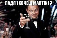 ладя ! хочеш martini ? 