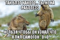 так блэт какого... ты не на работе?? нельзя чтобы он узнал что я пил самогон : 0_0