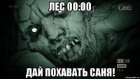 лес 00:00 дай похавать саня!