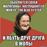 обколются своей марихуаны , наслушаются monyq - the blue oyster и ябуть друг друга в жопы