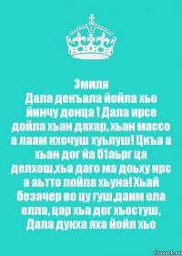 Эмиля
Дала декъала йойла хьо йинчу денца ! Дала ирсе дойла хьан дахар, хьан массо а лаам кхочуш хуьлуш! Цкъа а хьан дог йа б1аьрг ца делхош,хьа даго ма доьху ирс а аьтто лойла хьуна! Хьай безачер во цу гуш,даим ела елла, цар хьа дог хьостуш, Дала дукха яха йойл хьо