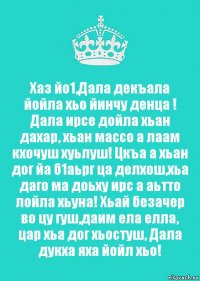 Хаз йо1,Дала декъала йойла хьо йинчу денца ! Дала ирсе дойла хьан дахар, хьан массо а лаам кхочуш хуьлуш! Цкъа а хьан дог йа б1аьрг ца делхош,хьа даго ма доьху ирс а аьтто лойла хьуна! Хьай безачер во цу гуш,даим ела елла, цар хьа дог хьостуш, Дала дукха яха йойл хьо!