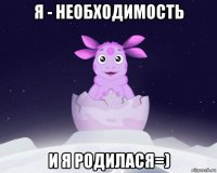 я - необходимость и я родилася=)