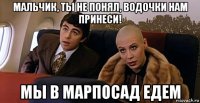 мальчик, ты не понял, водочки нам принеси! мы в марпосад едем