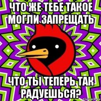 что же тебе такое могли запрещать что ты теперь так радуешься?