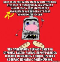 меня звать евгений михайлович пантелейкин, 02.12.1980 г.р. убеждённый коммунист, в начале 2000-х баллотировался в муниципальные выборы от блока "коммунисты россии". чем занимаюсь сейчас? сижу на стримах, бухаю, рыгаю, пержу,ругаюсь с женой, снимаюсь в видео друзей и собираю донаты с подписчиков.