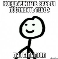 когда учитель забыл поставить тебе 2 гы гы гы:))0))