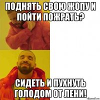 поднять свою жопу и пойти пожрать? сидеть и пухнуть голодом от лени!