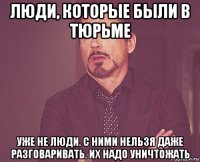 люди, которые были в тюрьме уже не люди. с ними нельзя даже разговаривать. их надо уничтожать