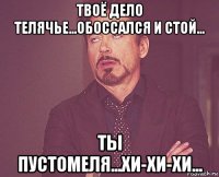 твоё дело телячье...обоссался и стой... ты пустомеля...хи-хи-хи...