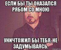 если бы ты оказался рябом со мною уничтожил бы тебя, не задумываясь.