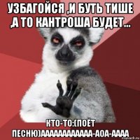 узбагойся ,и буть тише ,а то кантроша будет... кто-то:(поёт песню)аааааааааааа-аоа-аааа