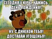 сегодня у юры, кажись, день рождения! ну, с днюхой тебя! доставай угощенья!