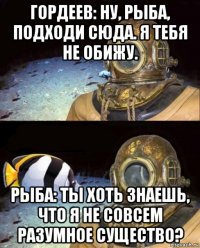 гордеев: ну, рыба, подходи сюда. я тебя не обижу. рыба: ты хоть знаешь, что я не совсем разумное существо?