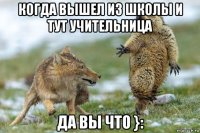 когда вышел из школы и тут учительница да вы что }: