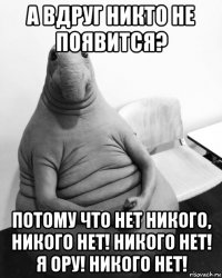 а вдруг никто не появится? потому что нет никого, никого нет! никого нет! я ору! никого нет!