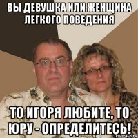 вы девушка или женщина легкого поведения то игоря любите, то юру - определитесь!