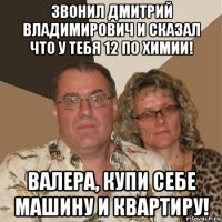 звонил дмитрий владимирович и сказал что у тебя 12 по химии! валера, купи себе машину и квартиру!