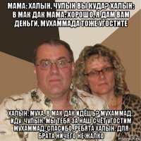 мама: халын, чулын вы куда? халын: в мак дак мама: хорошо, я дам вам деньги, мухаммада тоже угостите халын: муха, в мак дак идёшь? мухаммад: иду. чулын: мы тебя за наш счёт угостим мухаммад: спасибо, ребята халын: для брата ничего не жалко