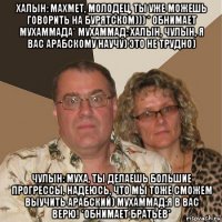 халын: махмет, молодец, ты уже можешь говорить на бурятском))) * обнимает мухаммада* мухаммад: халын, чулын, я вас арабскому научу) это не трудно) чулын: муха, ты делаешь большие прогрессы, надеюсь, что мы тоже сможем выучить арабский) мухаммад:я в вас верю! *обнимает братьев*