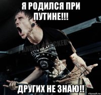 я родился при путине!!! других не знаю!!