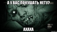 а у вас покушать нету? ахаха