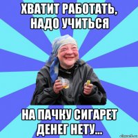 хватит работать, надо учиться на пачку сигарет денег нету...