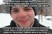 я и так давно понял, что надо работать, повторять не нужно, но люди не дают мне быть с девушкой из соцсети, раз я диавол и какое-то яблоко там сожрал :) пичалька. ну тогда вам надо меня пытать в огненной геенне, ведь я создатель коронавируса и, наверное, ошибся в той девушке. земляне меня не вытерпят :)