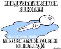 мои друзья:ура,завтра в школу!!! я:нееет завтра понедельник в школу надо!