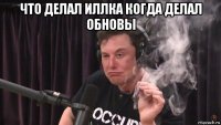 что делал иллка когда делал обновы 