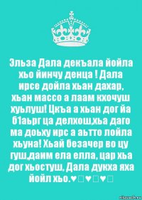 Эльза Дала декъала йойла хьо йинчу денца ! Дала ирсе дойла хьан дахар, хьан массо а лаам кхочуш хуьлуш! Цкъа а хьан дог йа б1аьрг ца делхош,хьа даго ма доьху ирс а аьтто лойла хьуна! Хьай безачер во цу гуш,даим ела елла, цар хьа дог хьостуш, Дала дукха яха йойл хьо.♥️♥️♥️