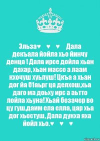 Эльза♥️♥️♥️ Дала декъала йойла хьо йинчу денца ! Дала ирсе дойла хьан дахар, хьан массо а лаам кхочуш хуьлуш! Цкъа а хьан дог йа б1аьрг ца делхош,хьа даго ма доьху ирс а аьтто лойла хьуна! Хьай безачер во цу гуш,даим ела елла, цар хьа дог хьостуш, Дала дукха яха йойл хьо.♥️♥️♥️