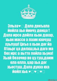 Эльза♥️ Дала декъала йойла хьо йинчу денца ! Дала ирсе дойла хьан дахар, хьан массо а лаам кхочуш хуьлуш! Цкъа а хьан дог йа б1аьрг ца делхш,хьа даго ма бох ирс а аьтто лойла хьуна! Хьай безачер во цу гуш,даим ела елла, цар хьа дог хьостуш, Дала дукха яха йойл хьо.♥️♥️♥️