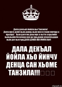 Дала декъал йойла хьо Танзила!♡
Дала ирсе дойл хьан дахар, хьан массо лаам кхочуш а хуьлуш!♡Хьан даго ма доьх ирс а аьтто а хуьлийл хьан,хьайн безачера вон ца гуш,даим елаелла,цара хьан дог хьостуш,ДАЛА ДУКХА ЯХА ЙОЙЛА ХЬО!♡♡♡ ДАЛА ДЕКЪАЛ ЙОЙЛА ХЬО ЙИНЧУ ДЕНЦА САН ХЬОМЕ ТАНЗИЛА!!!♡♡♡