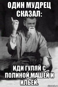 один мудрец сказал: иди гуляй с полиной,машей и ильёй.