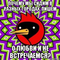 почему мы сидим в разных городах, пишем о любви и не встречаемся?