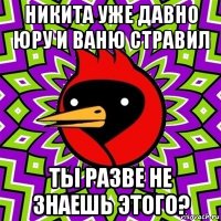 никита уже давно юру и ваню стравил ты разве не знаешь этого?