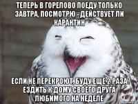 теперь в горелово поеду только завтра, посмотрю - действует ли карантин если не перекроют, буду еще 2 раза ездить к дому своего друга любимого на неделе