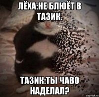 лёха:не блюёт в тазик. тазик:ты чаво наделал?