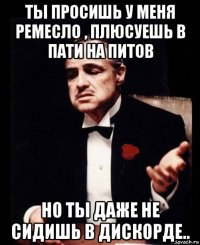 ты просишь у меня ремесло , плюсуешь в пати на питов но ты даже не сидишь в дискорде..