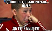 вдовин ты где был вчера на паре? да тут я был тут