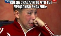 когда сказали то что ты уродливо рисуешь: 