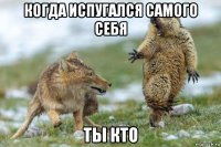 когда испугался самого себя ты кто